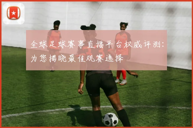 全球足球赛事直播平台权威评测:为您揭晓最佳观赛选择